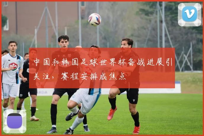 中国和韩国足球世界杯备战进展引关注，赛程安排成焦点