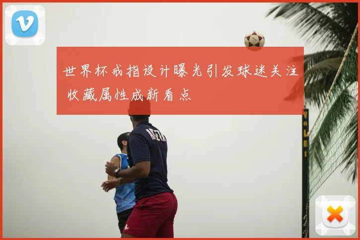 世界杯戒指设计曝光引发球迷关注 收藏属性成新看点