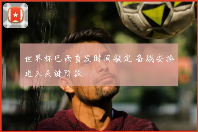 世界杯巴西首发时间敲定 备战安排进入关键阶段