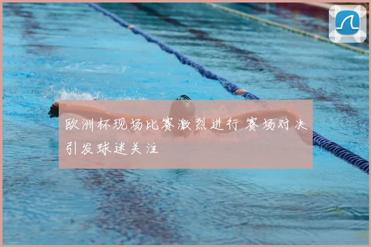 欧洲杯现场比赛激烈进行 赛场对决引发球迷关注
