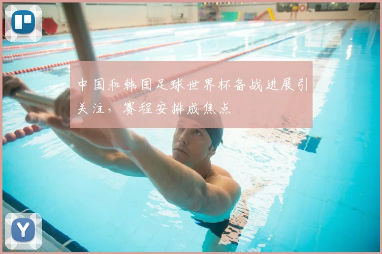 中国和韩国足球世界杯备战进展引关注,赛程安排成焦点