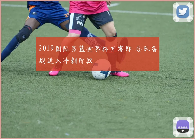 2019国际男篮世界杯开赛即 各队备战进入冲刺阶段