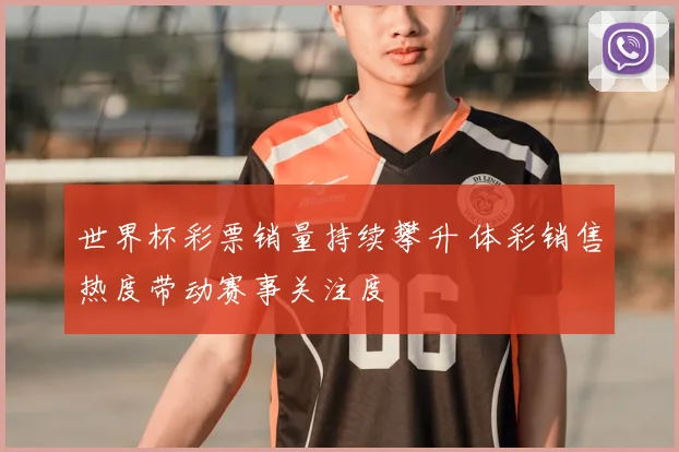 世界杯彩票销量持续攀升 体彩销售热度带动赛事关注度