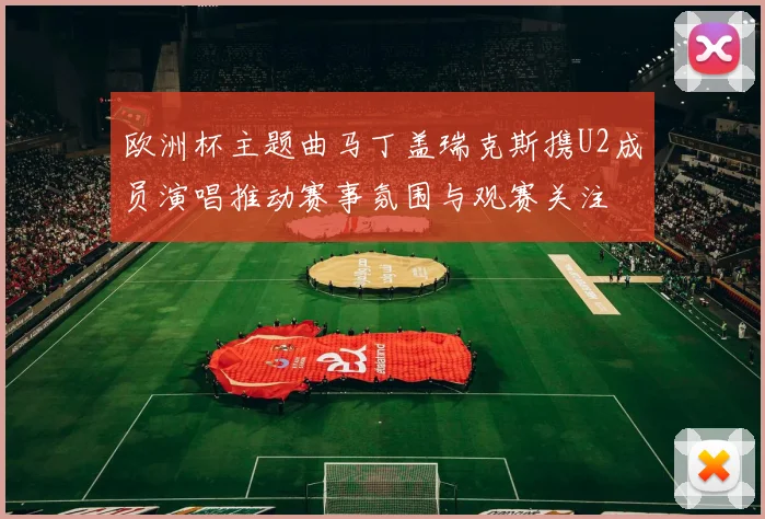 欧洲杯主题曲马丁盖瑞克斯携U2成员演唱推动赛事氛围与观赛关注