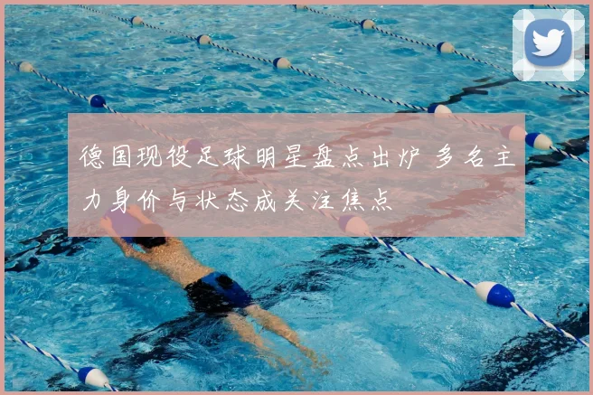 德国现役足球明星盘点出炉 多名主力身价与状态成关注焦点