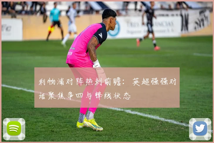 利物浦对阵热刺前瞻：英超强强对话聚焦争四与锋线状态