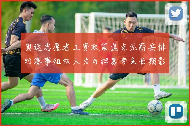 奥运志愿者工资政策盘点无薪安排对赛事组织人力与招募带来长期影响