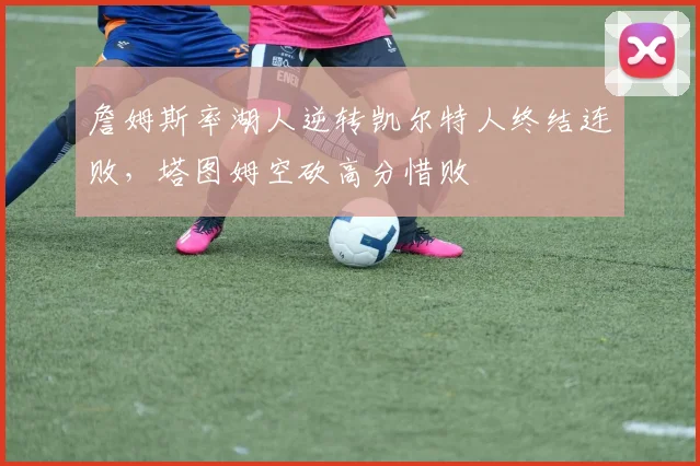 詹姆斯率湖人逆转凯尔特人终结连败，塔图姆空砍高分惜败