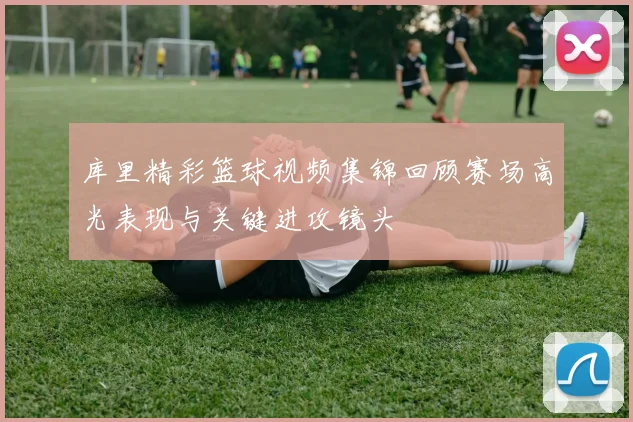 库里精彩篮球视频集锦回顾赛场高光表现与关键进攻镜头