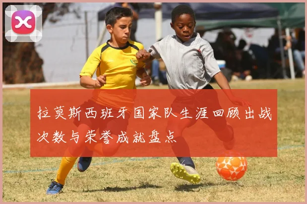 拉莫斯西班牙国家队生涯回顾出战次数与荣誉成就盘点