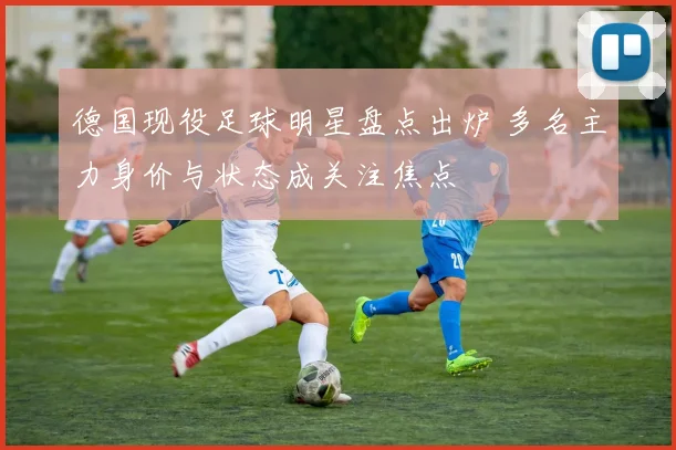 德国现役足球明星盘点出炉 多名主力身价与状态成关注焦点