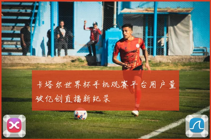 卡塔尔世界杯手机观赛平台用户量破亿创直播新纪录