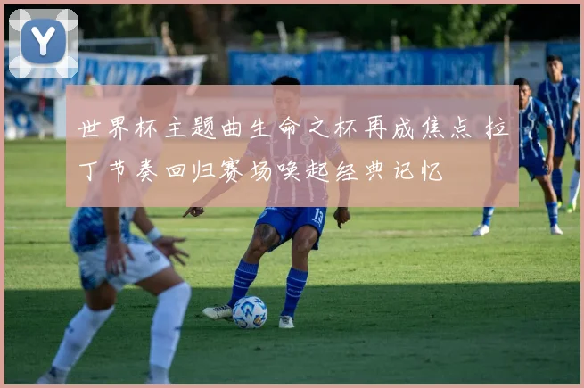 世界杯主题曲生命之杯再成焦点 拉丁节奏回归赛场唤起经典记忆