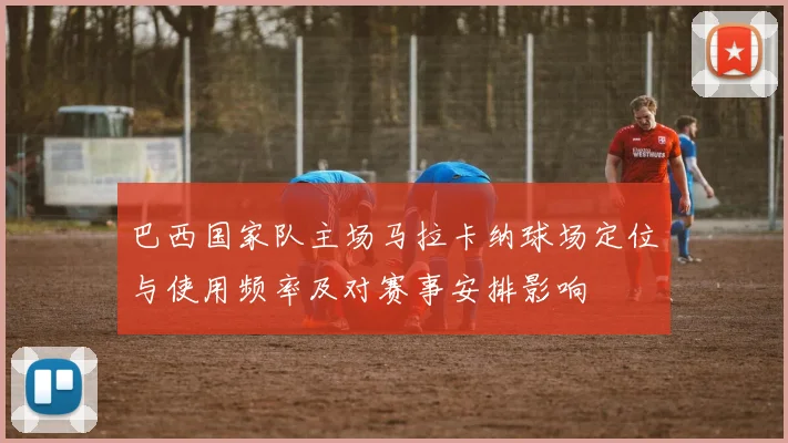 巴西国家队主场马拉卡纳球场定位与使用频率及对赛事安排影响