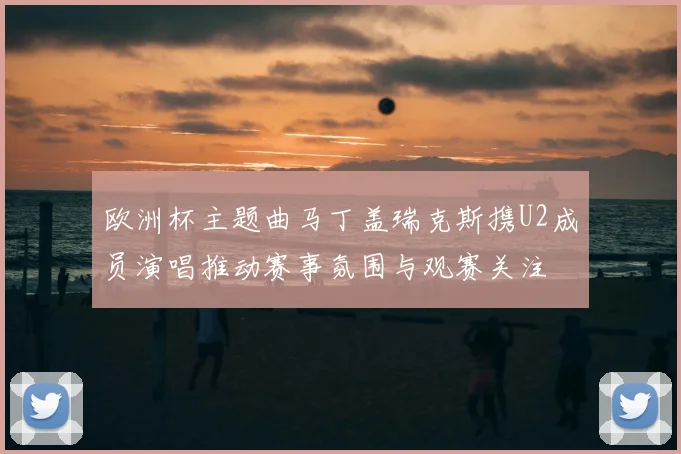 欧洲杯主题曲马丁盖瑞克斯携U2成员演唱推动赛事氛围与观赛关注