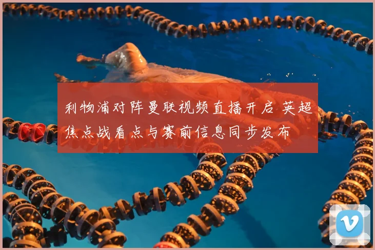 利物浦对阵曼联视频直播开启 英超焦点战看点与赛前信息同步发布