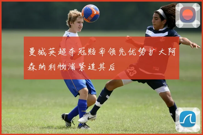 曼城英超夺冠赔率领先优势扩大阿森纳利物浦紧追其后