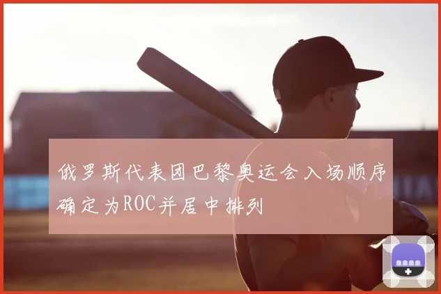 俄罗斯代表团巴黎奥运会入场顺序确定为ROC并居中排列