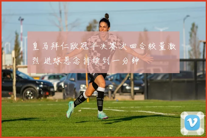 皇马拜仁欧冠半决赛次回合较量激烈 进球悬念持续到一分钟